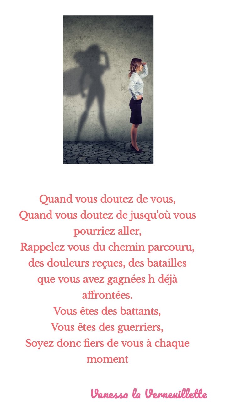 Quand vous doutez de vous,
Quand vous doutez de jusqu'où vous pourriez aller,
Rappelez vous du chemin parcouru, des douleurs reçues, des batailles que vous avez gagnées h déjà affrontées.
Vous êtes des battants,
Vous êtes des guerriers,
Soyez donc fiers de vous à chaque moment
Vanessa la Verneuillette