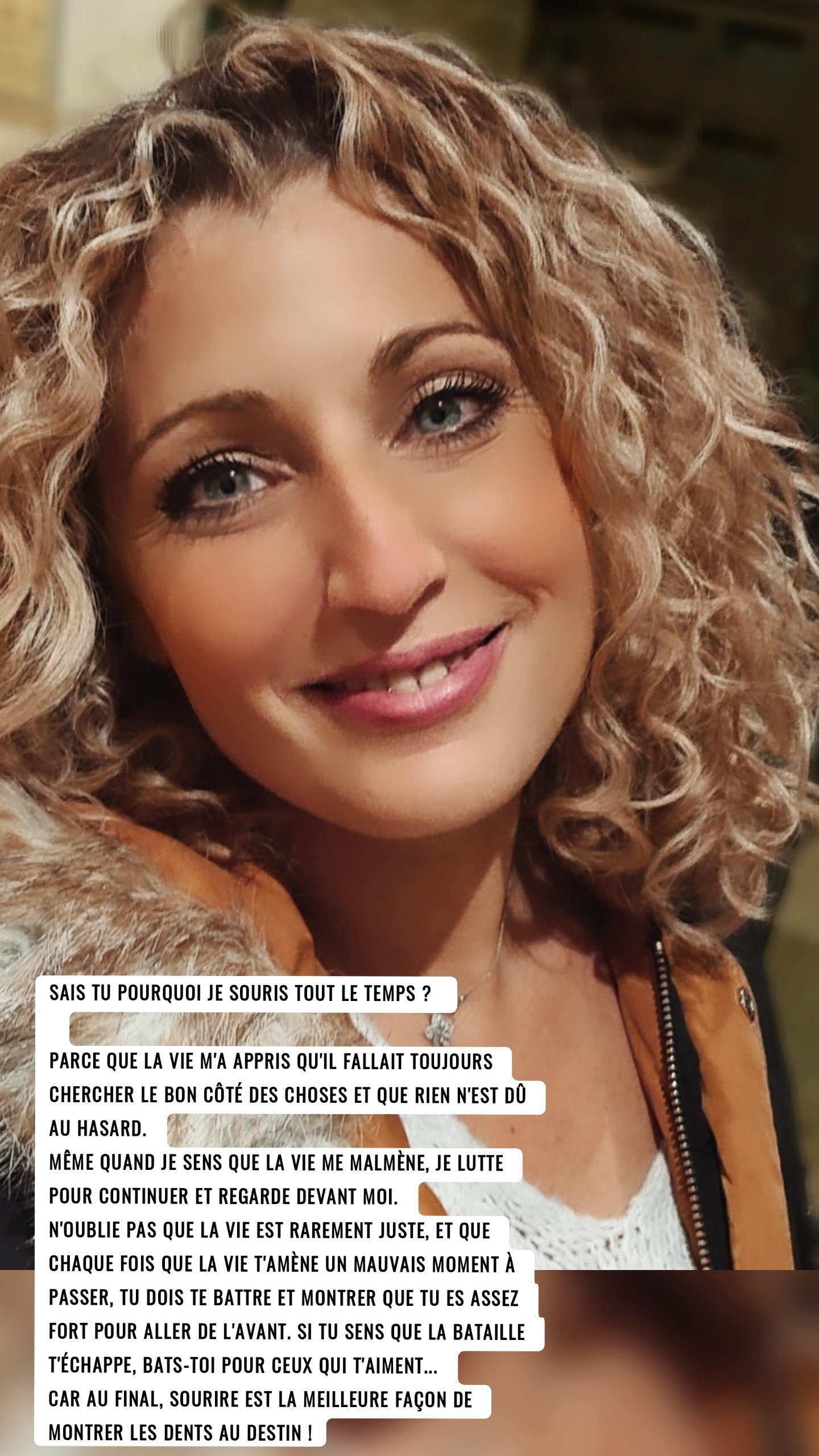 SAIS TU POURQUOI JE SOURIS TOUT LE TEMPS ? 

Parce que la vie m'a appris qu'il fallait toujours chercher le bon côté des choses et que rien n'est dû au hasard.
Même quand je sens que la vie me malmène, je lutte pour continuer et regarde devant moi.
N'oublie pas que la vie est rarement juste, et que chaque fois que la vie t'amène un mauvais moment à passer, tu dois te battre et montrer que tu es assez fort pour aller de l'avant. Si tu sens que la bataille t'échappe, bats-toi pour ceux qui t'aiment...
Car au final, sourire est la meilleure façon de montrer les dents au destin !